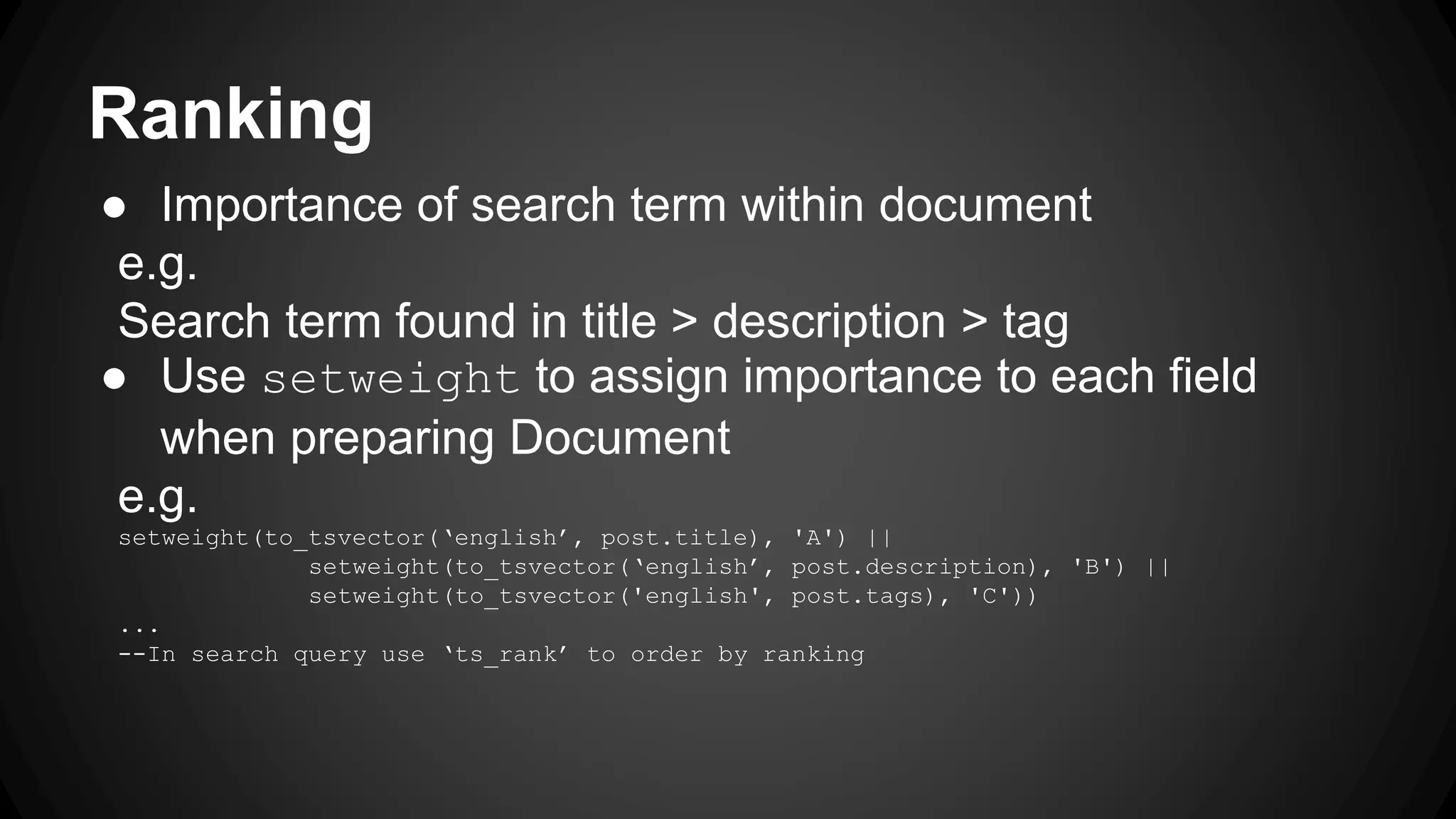 Ranking ● Importance of search term within document e.g. Search term found in title > description > tag ● Use setweight to assign importance to each field when preparing Document e.g. setweight(to_tsvector(‘english’, post.title), 'A') || setweight(to_tsvector(‘english’, post.description), 'B') || setweight(to_tsvector('english', post.tags), 'C')) ... --In search query use ‘ts_rank’ to order by ranking 