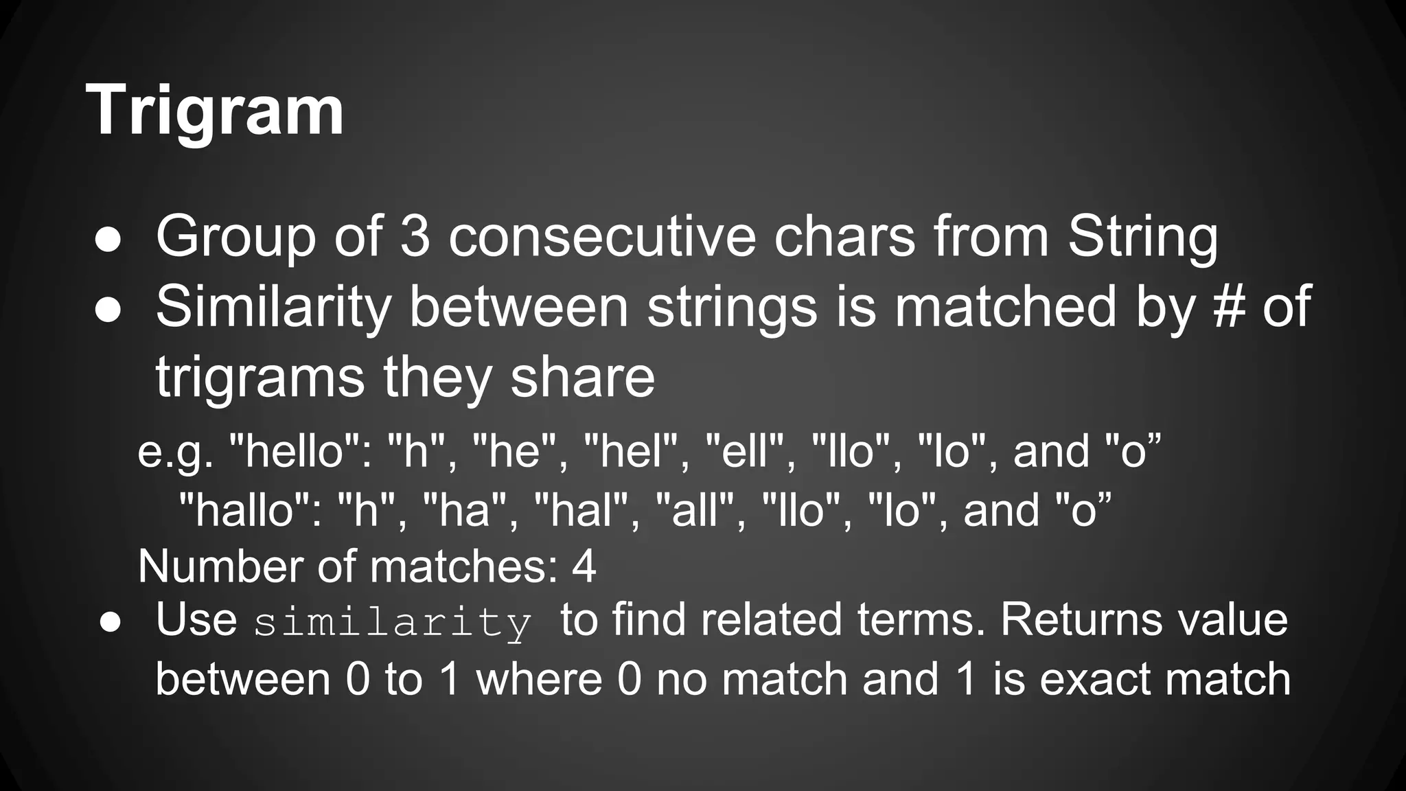 Trigram ● Group of 3 consecutive chars from String ● Similarity between strings is matched by # of trigrams they share e.g. "hello": "h", "he", "hel", "ell", "llo", "lo", and "o” "hallo": "h", "ha", "hal", "all", "llo", "lo", and "o” Number of matches: 4 ● Use similarity to find related terms. Returns value between 0 to 1 where 0 no match and 1 is exact match 