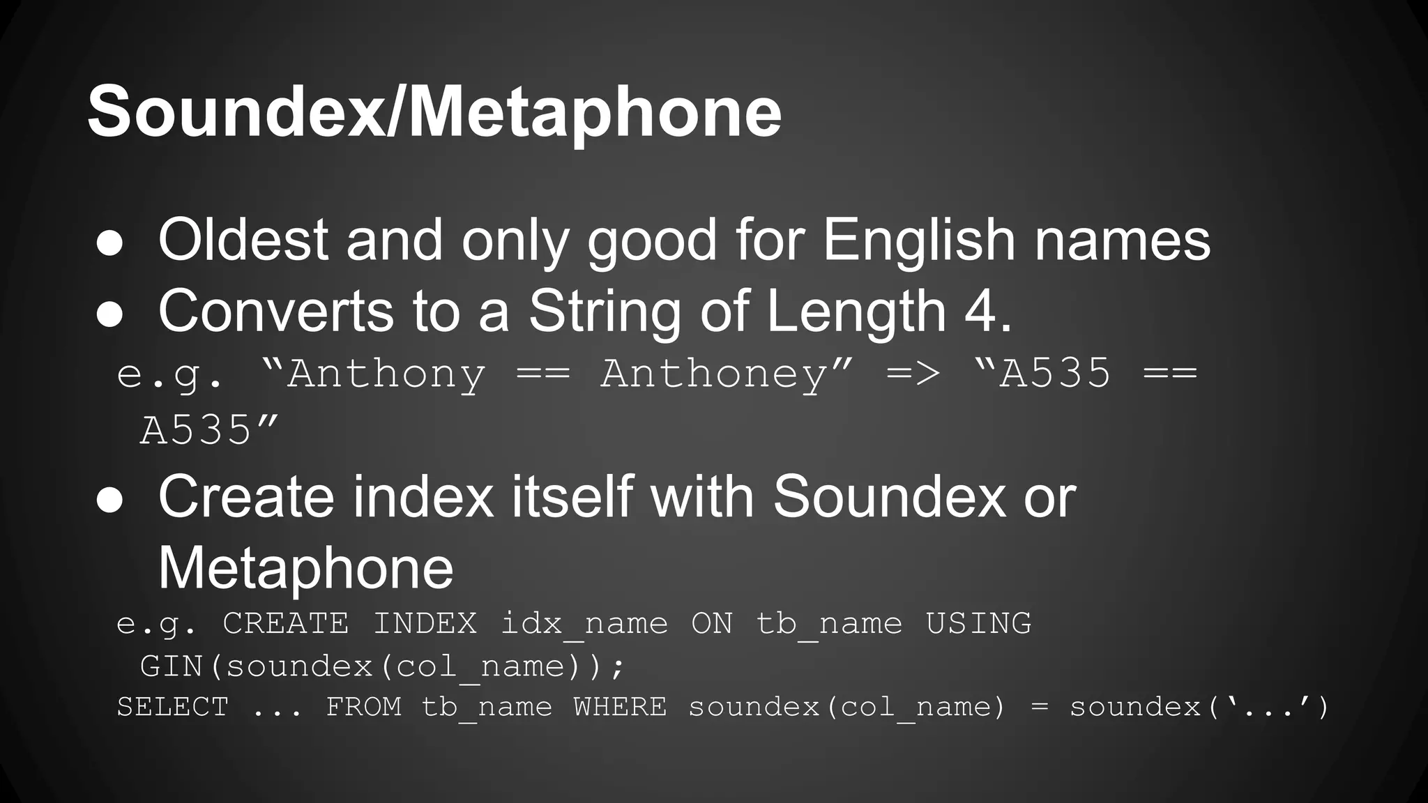 Soundex/Metaphone ● Oldest and only good for English names ● Converts to a String of Length 4. e.g. “Anthony == Anthoney” => “A535 == A535” ● Create index itself with Soundex or Metaphone e.g. CREATE INDEX idx_name ON tb_name USING GIN(soundex(col_name)); SELECT ... FROM tb_name WHERE soundex(col_name) = soundex(‘...’) 