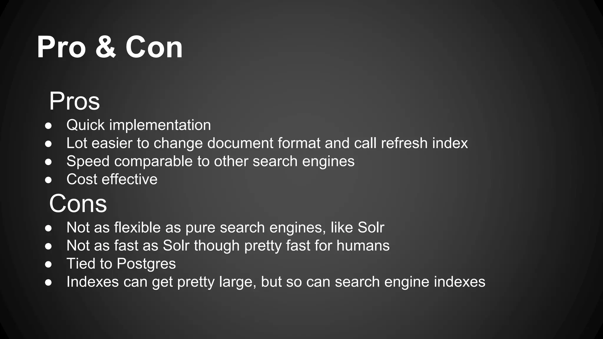 Pro & Con Pros ● Quick implementation ● Lot easier to change document format and call refresh index ● Speed comparable to other search engines ● Cost effective Cons ● Not as flexible as pure search engines, like Solr ● Not as fast as Solr though pretty fast for humans ● Tied to Postgres ● Indexes can get pretty large, but so can search engine indexes 