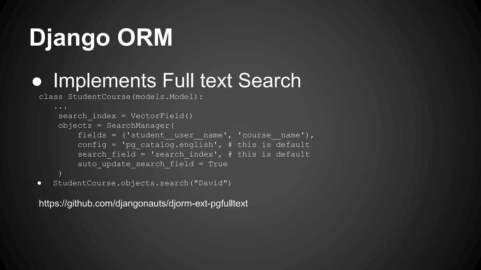 Django ORM ● Implements Full text Search class StudentCourse(models.Model): ... search_index = VectorField() objects = SearchManager( fields = ('student__user__name', 'course__name'), config = 'pg_catalog.english', # this is default search_field = 'search_index', # this is default auto_update_search_field = True ) ● StudentCourse.objects.search("David") https://github.com/djangonauts/djorm-ext-pgfulltext 