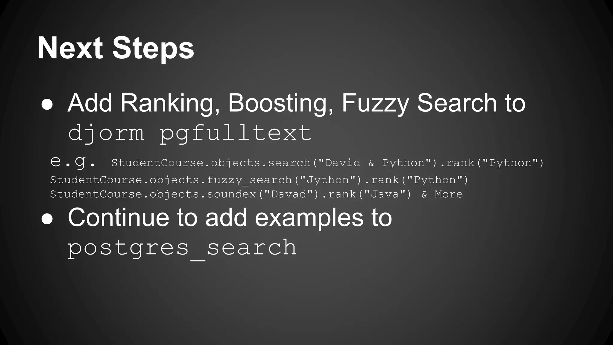 Next Steps ● Add Ranking, Boosting, Fuzzy Search to djorm pgfulltext e.g. StudentCourse.objects.search("David & Python").rank("Python") StudentCourse.objects.fuzzy_search("Jython").rank("Python") StudentCourse.objects.soundex("Davad").rank("Java") & More ● Continue to add examples to postgres_search 