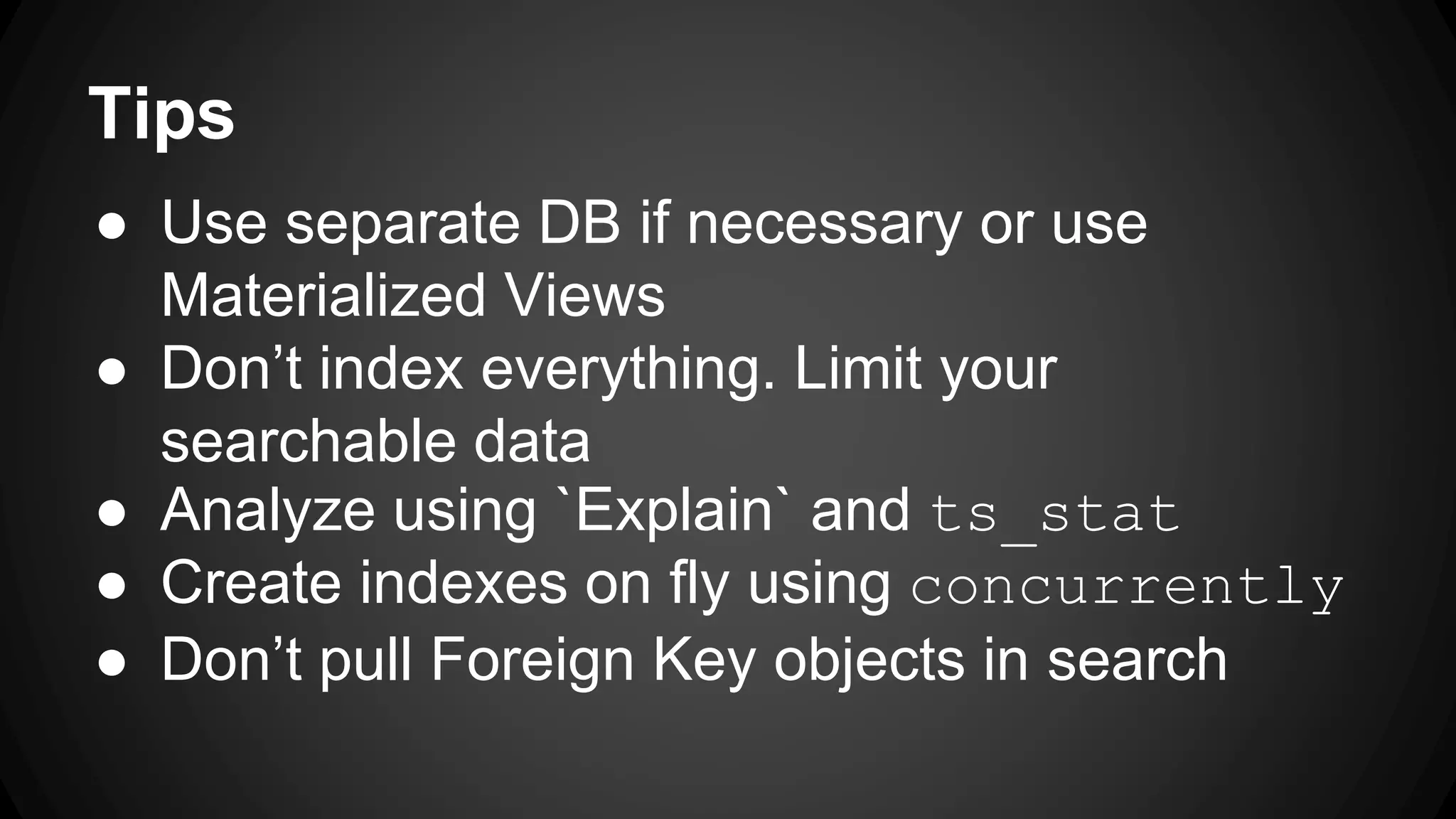 Tips ● Use separate DB if necessary or use Materialized Views ● Don’t index everything. Limit your searchable data ● Analyze using `Explain` and ts_stat ● Create indexes on fly using concurrently ● Don’t pull Foreign Key objects in search 