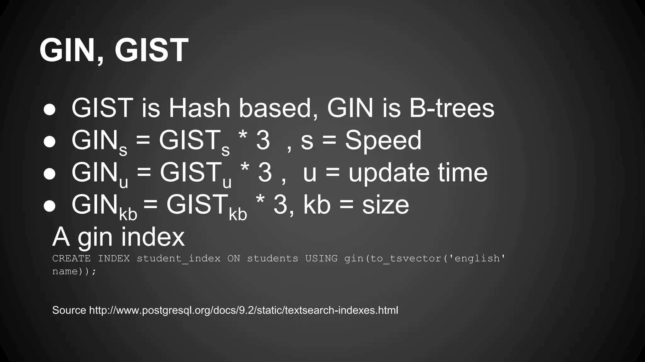 GIN, GIST ● GIST is Hash based, GIN is B-trees ● GINs = GISTs * 3 , s = Speed ● GINu = GISTu * 3 , u = update time ● GINkb = GISTkb * 3, kb = size A gin index CREATE INDEX student_index ON students USING gin(to_tsvector('english' name)); Source http://www.postgresql.org/docs/9.2/static/textsearch-indexes.html 