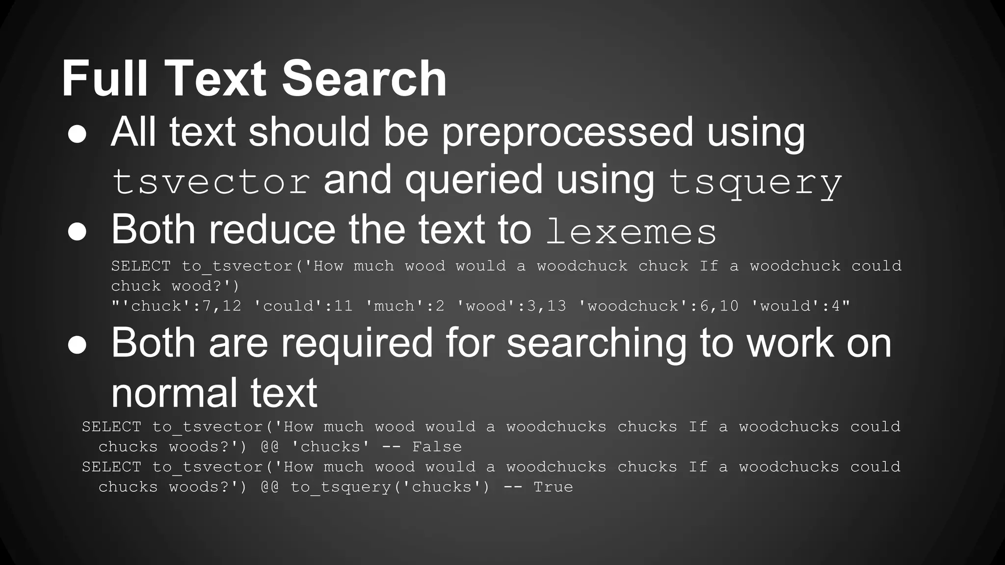Full Text Search ● All text should be preprocessed using tsvector and queried using tsquery ● Both reduce the text to lexemes SELECT to_tsvector('How much wood would a woodchuck chuck If a woodchuck could chuck wood?') "'chuck':7,12 'could':11 'much':2 'wood':3,13 'woodchuck':6,10 'would':4" ● Both are required for searching to work on normal text SELECT to_tsvector('How much wood would a woodchucks chucks If a woodchucks could chucks woods?') @@ 'chucks' -- False SELECT to_tsvector('How much wood would a woodchucks chucks If a woodchucks could chucks woods?') @@ to_tsquery('chucks') -- True 