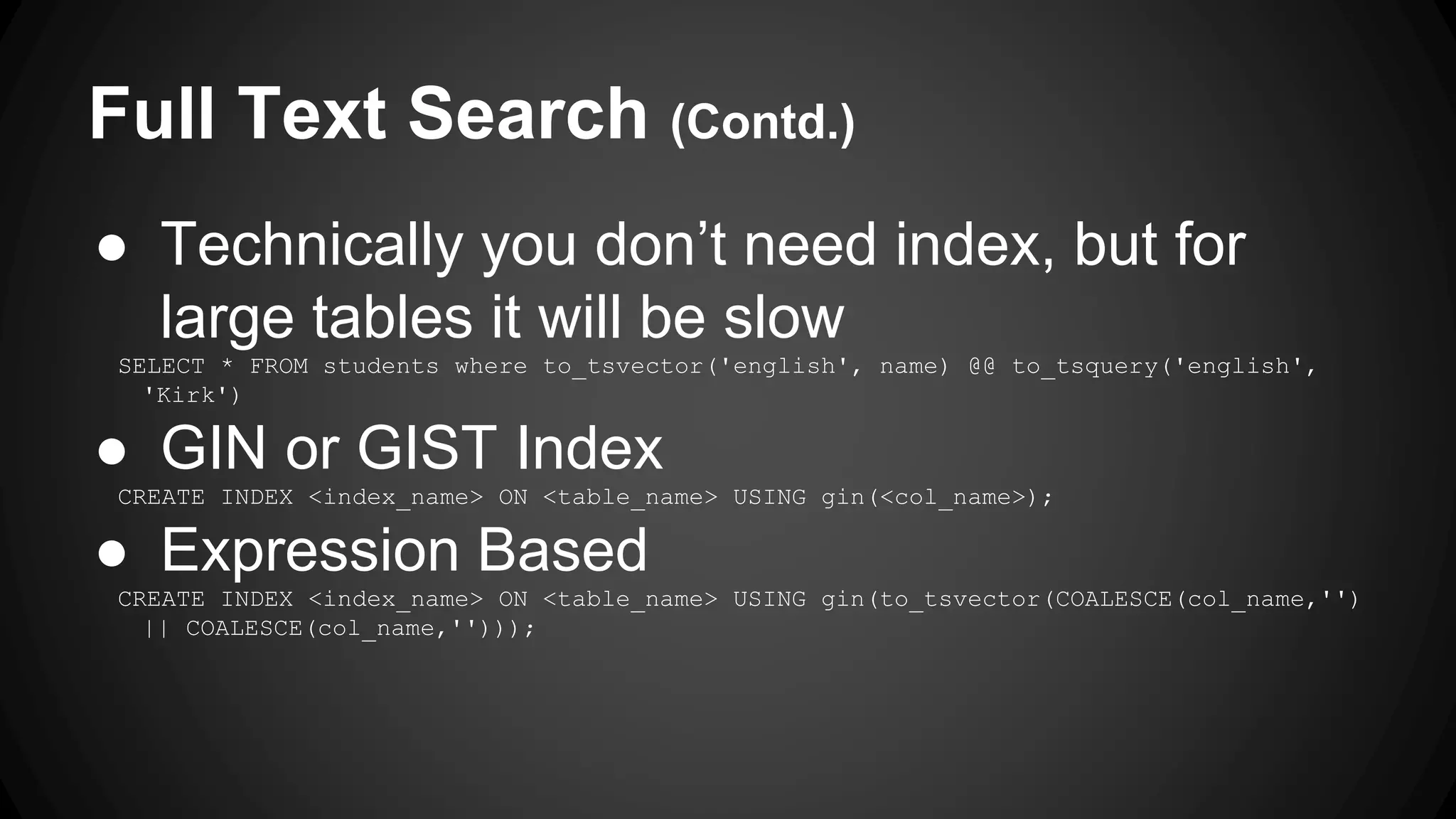 Full Text Search (Contd.) ● Technically you don’t need index, but for large tables it will be slow SELECT * FROM students where to_tsvector('english', name) @@ to_tsquery('english', 'Kirk') ● GIN or GIST Index CREATE INDEX <index_name> ON <table_name> USING gin(<col_name>); ● Expression Based CREATE INDEX <index_name> ON <table_name> USING gin(to_tsvector(COALESCE(col_name,'') || COALESCE(col_name,''))); 