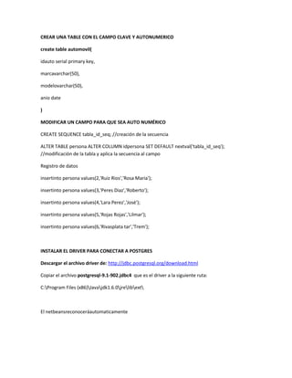 CREAR UNA TABLE CON EL CAMPO CLAVE Y AUTONUMERICO
create table automovil(
idauto serial primary key,
marcavarchar(50),
modelovarchar(50),
anio date
)
MODIFICAR UN CAMPO PARA QUE SEA AUTO NUMÉRICO
CREATE SEQUENCE tabla_id_seq; //creación de la secuencia
ALTER TABLE persona ALTER COLUMN idpersona SET DEFAULT nextval('tabla_id_seq');
//modificación de la tabla y aplica la secuencia al campo
Registro de datos
insertinto persona values(2,'Ruiz Rios','Rosa Maria');
insertinto persona values(3,'Peres Diaz','Roberto');
insertinto persona values(4,'Lara Perez','José');
insertinto persona values(5,'Rojas Rojas','Lilmar');
insertinto persona values(6,'Rivasplata tar','Trem');
INSTALAR EL DRIVER PARA CONECTAR A POSTGRES
Descargar el archivo driver de: http://jdbc.postgresql.org/download.html
Copiar el archivo postgresql-9.1-902.jdbc4 que es el driver a la siguiente ruta:
C:Program Files (x86)Javajdk1.6.0jrelibext
El netbeansreconoceráautomaticamente
 