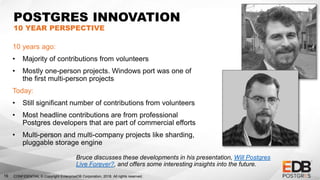 CONFIDENTIAL © Copyright EnterpriseDB Corporation, 2018. All rights reserved.16
POSTGRES INNOVATION
10 YEAR PERSPECTIVE
10 years ago:
• Majority of contributions from volunteers
• Mostly one-person projects. Windows port was one of
the first multi-person projects
Today:
• Still significant number of contributions from volunteers
• Most headline contributions are from professional
Postgres developers that are part of commercial efforts
• Multi-person and multi-company projects like sharding,
pluggable storage engine
Bruce discusses these developments in his presentation, Will Postgres
Live Forever?, and offers some interesting insights into the future.
 
