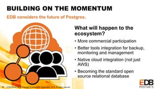 CONFIDENTIAL © Copyright EnterpriseDB Corporation, 2018. All rights reserved.26
BUILDING ON THE MOMENTUM
EDB considers the future of Postgres.
What will happen to the
ecosystem?
• More commercial participation
• Better tools integration for backup,
monitoring and management
• Native cloud integration (not just
AWS)
• Becoming the standard open
source relational database
 