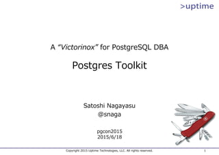 Copyright 2015 Uptime Technologies, LLC. All rights reserved. 1
A “Victorinox” for PostgreSQL DBA
Postgres Toolkit
Satoshi Nagayasu
@snaga
pgcon2015
2015/6/18
 