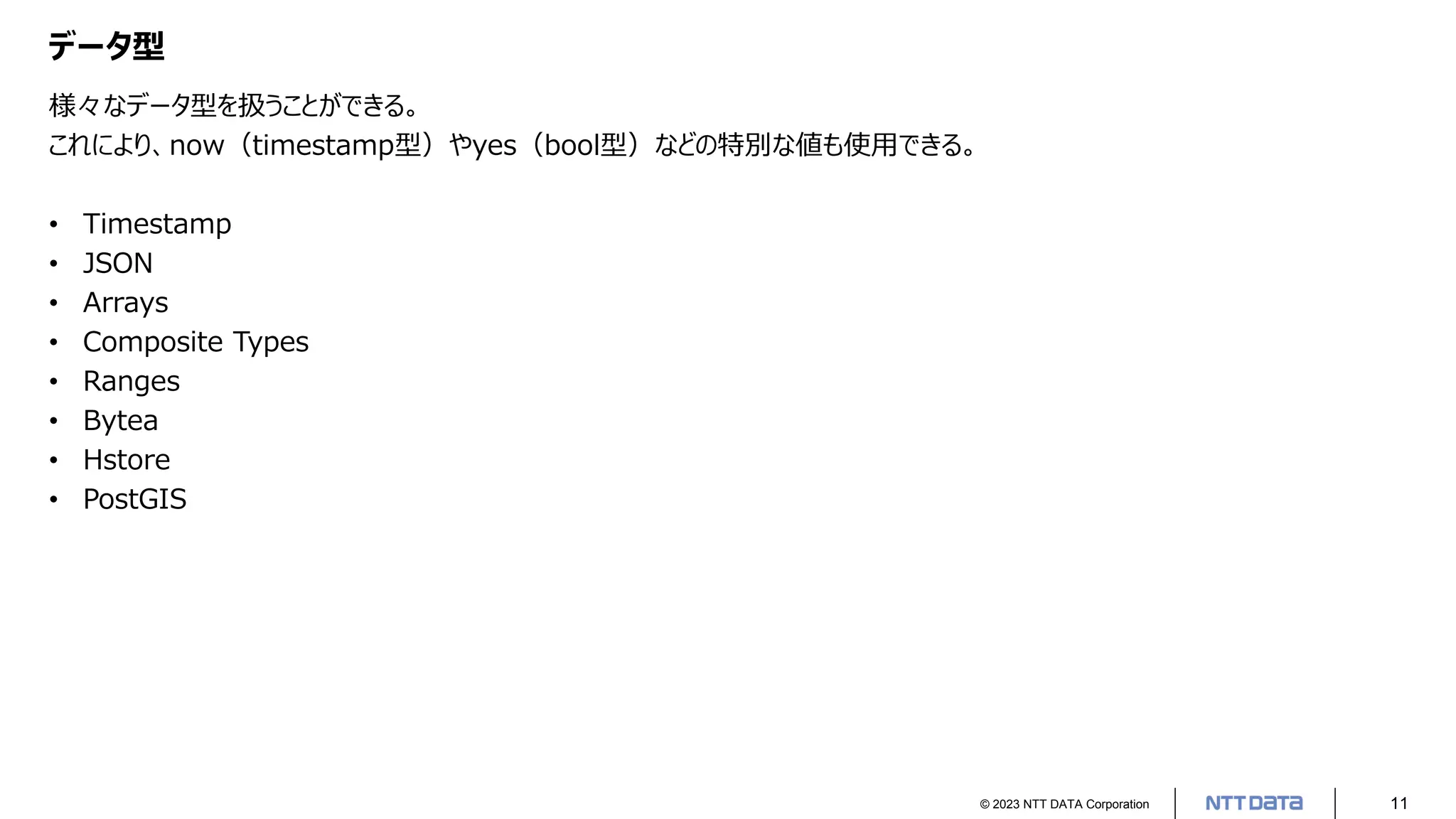© 2023 NTT DATA Corporation 11
データ型
様々なデータ型を扱うことができる。
これにより、now（timestamp型）やyes（bool型）などの特別な値も使用できる。
• Timestamp
• JSON
• Arrays
• Composite Types
• Ranges
• Bytea
• Hstore
• PostGIS
 