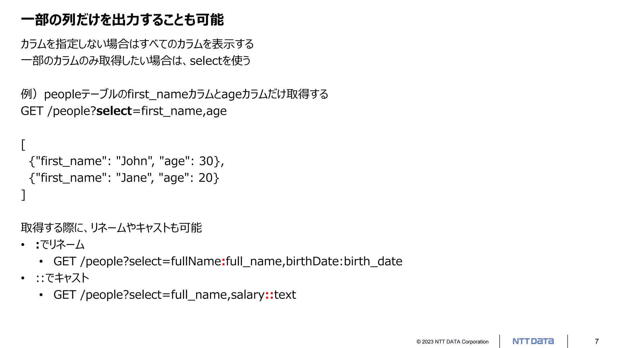© 2023 NTT DATA Corporation 7
一部の列だけを出力することも可能
カラムを指定しない場合はすべてのカラムを表示する
一部のカラムのみ取得したい場合は、selectを使う
例）peopleテーブルのfirst_nameカラムとageカラムだけ取得する
GET /people?select=first_name,age
[
{"first_name": "John", "age": 30},
{"first_name": "Jane", "age": 20}
]
取得する際に、リネームやキャストも可能
• :でリネーム
• GET /people?select=fullName:full_name,birthDate:birth_date
• ::でキャスト
• GET /people?select=full_name,salary::text
 