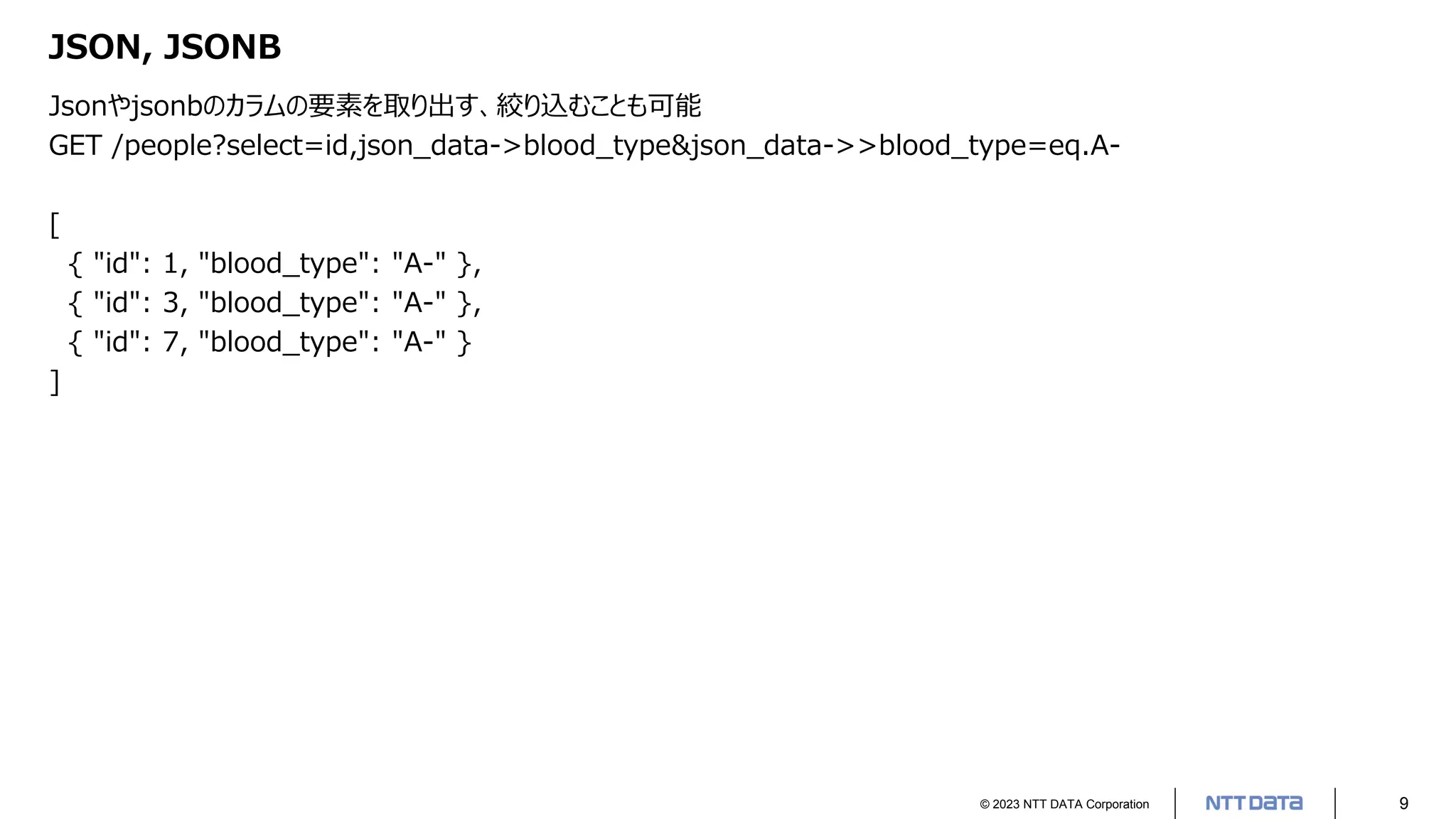 © 2023 NTT DATA Corporation 9
JSON, JSONB
Jsonやjsonbのカラムの要素を取り出す、絞り込むことも可能
GET /people?select=id,json_data->blood_type&json_data->>blood_type=eq.A-
[
{ "id": 1, "blood_type": "A-" },
{ "id": 3, "blood_type": "A-" },
{ "id": 7, "blood_type": "A-" }
]
 