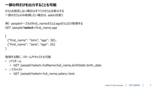 © 2023 NTT DATA Corporation 7
一部の列だけを出力することも可能
カラムを指定しない場合はすべてのカラムを表示する
一部のカラムのみ取得したい場合は、selectを使う
例）peopleテーブルのfirst_nameカラムとageカラムだけ取得する
GET /people?select=first_name,age
[
{"first_name": "John", "age": 30},
{"first_name": "Jane", "age": 20}
]
取得する際に、リネームやキャストも可能
• :でリネーム
• GET /people?select=fullName:full_name,birthDate:birth_date
• ::でキャスト
• GET /people?select=full_name,salary::text
 
