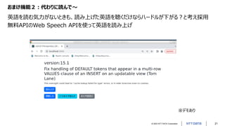 © 2023 NTT DATA Corporation 21
おまけ機能２：代わりに読んで～
英語を読む気力がないときも、読み上げた英語を聴くだけならハードルが下がる？と考え採用
無料APIのWeb Speech APIを使って英語を読み上げ
...