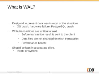 Postgres Vision 2018 Boston 10
What is WAL?
•
Designed to prevent data loss in most of the situations
•
OS crash, hardware failure, PostgreSQL crash.
•
Write transactions are written to WAL
•
Before transaction result is sent to the client
•
Data files are not changed on each transaction
•
Performance benefit
•
Should be kept in a separate drive.
•
Initdb, or symlink
 