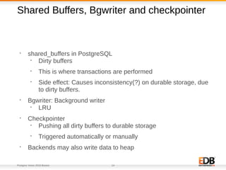 Postgres Vision 2018 Boston 14
Shared Buffers, Bgwriter and checkpointer
•
shared_buffers in PostgreSQL
•
Dirty buffers
•
This is where transactions are performed
•
Side effect: Causes inconsistency(?) on durable storage, due
to dirty buffers.
•
Bgwriter: Background writer
•
LRU
•
Checkpointer
•
Pushing all dirty buffers to durable storage
•
Triggered automatically or manually
•
Backends may also write data to heap
 