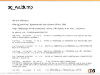 Postgres Vision 2018 Boston 17
pg_waldump
•
We are all human.
•
Use pg_waldump, if you want to see contents of WAL files
•
rmgr --help to get list of all resource names, -f for follow, -n for limit. -z for stats.
•
pg_waldump -n 20 -f 000000010000000700000033
•
rmgr: Heap len (rec/tot): 3/ 59, tx: 389744, lsn: 7/33B66228, prev 7/33B661F0, desc: INSERT+INIT off 1,
blkref #0: rel 1663/13326/190344 blk 0
•
rmgr: Heap len (rec/tot): 3/ 59, tx: 389744, lsn: 7/33B66268, prev 7/33B66228, desc: INSERT off 2, blkref
#0: rel 1663/13326/190344 blk 0
•
rmgr: Transaction len (rec/tot): 8/ 34, tx: 389744, lsn: 7/33B662A8, prev 7/33B66268, desc: COMMIT 2017-02-
03 03:03:49.482223 +03
•
rmgr: Heap len (rec/tot): 14/ 69, tx: 389745, lsn: 7/33B662D0, prev 7/33B662A8, desc: HOT_UPDATE off
1 xmax 389745 ; new off 3 xmax 0, blkref #0: rel 1663/13326/190344 blk 0
•
rmgr: Transaction len (rec/tot): 8/ 34, tx: 389745, lsn: 7/33B66318, prev 7/33B662D0, desc: COMMIT 2017-02-
03 03:03:54.091645 +03
•
rmgr: WAL len (rec/tot): 80/ 106, tx: 0, lsn: 7/33B66340, prev 7/33B66318, desc:
CHECKPOINT_ONLINE redo 7/33B66340; tli 1; prev tli 1; fpw true; xid 0/389746; oid 198532; multi 1; offset 0; oldest
xid 1866 in DB 129795; oldest multi 1 in DB 90123; oldest/newest commit timestamp xid: 388437/389745; oldest
running xid 0; online
•
rmgr: WAL len (rec/tot): 0/ 24, tx: 0, lsn: 7/33B663B0, prev 7/33B66340, desc: SWITCH
•
 