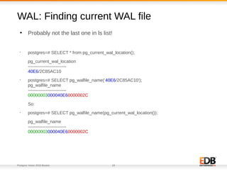 Postgres Vision 2018 Boston 19
●
Probably not the last one in ls list!
WAL: Finding current WAL file
•
postgres=# SELECT * from pg_current_wal_location();
pg_current_wal_location
--------------------------
40E6/2C85AC10
•
postgres=# SELECT pg_walfile_name(‘40E6/2C85AC10');
pg_walfile_name
--------------------------
00000003000040E60000002C
So:
•
postgres=# SELECT pg_walfile_name(pg_current_wal_location());
pg_walfile_name
--------------------------
00000003000040E60000002C
 