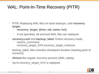 Postgres Vision 2018 Boston 27
WAL: Point-In-Time Recovery (PITR)
•
PITR: Replaying WAL files on base backups, until recovery
target.
•
recovery_target_{time, xid, name, lsn}
•
If not specified, all archived WAL files are replayed.
•
recovery.conf and backup_label: Enters recovery mode.
•
restore_command,
recovery_target_XXX,recovery_target_inclusive
•
backup_label: Also includes checkpoint location (starting point of
recovery)
•
Almost like regular recovery process (WAL replay)
•
Up to recovery_target_XXX is replayed.
 