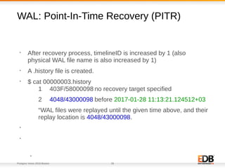 Postgres Vision 2018 Boston 28
WAL: Point-In-Time Recovery (PITR)
•
After recovery process, timelineID is increased by 1 (also
physical WAL file name is also increased by 1)
•
A .history file is created.
•
$ cat 00000003.history
1 403F/58000098 no recovery target specified
2 4048/43000098 before 2017-01-28 11:13:21.124512+03
“WAL files were replayed until the given time above, and their
replay location is 4048/43000098.
•
•
•
 