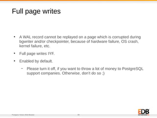 Postgres Vision 2018 Boston 29
Full page writes
●
A WAL record cannot be replayed on a page which is corrupted during
bgwriter and/or checkpointer, because of hardware failure, OS crash,
kernel failure, etc.
●
Full page writes IYF.
●
Enabled by default.
– Please turn it off, if you want to throw a lot of money to PostgreSQL
support companies. Otherwise, don’t do so ;)
 