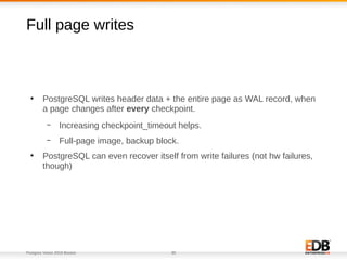 Postgres Vision 2018 Boston 30
Full page writes
●
PostgreSQL writes header data + the entire page as WAL record, when
a page changes after every checkpoint.
– Increasing checkpoint_timeout helps.
– Full-page image, backup block.
●
PostgreSQL can even recover itself from write failures (not hw failures,
though)
 