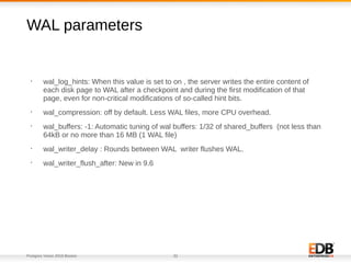 Postgres Vision 2018 Boston 32
WAL parameters
•
wal_log_hints: When this value is set to on , the server writes the entire content of
each disk page to WAL after a checkpoint and during the first modification of that
page, even for non-critical modifications of so-called hint bits.
•
wal_compression: off by default. Less WAL files, more CPU overhead.
•
wal_buffers: -1: Automatic tuning of wal buffers: 1/32 of shared_buffers (not less than
64kB or no more than 16 MB (1 WAL file)
•
wal_writer_delay : Rounds between WAL writer flushes WAL.
•
wal_writer_flush_after: New in 9.6
 