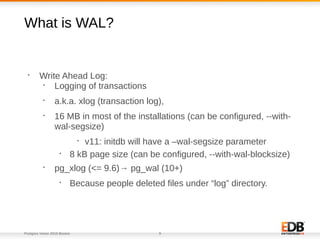 Postgres Vision 2018 Boston 9
What is WAL?
•
Write Ahead Log:
•
Logging of transactions
•
a.k.a. xlog (transaction log),
•
16 MB in most of the installations (can be configured, --with-
wal-segsize)
•
v11: initdb will have a –wal-segsize parameter
•
8 kB page size (can be configured, --with-wal-blocksize)
•
pg_xlog (<= 9.6)→ pg_wal (10+)
•
Because people deleted files under “log” directory.
 