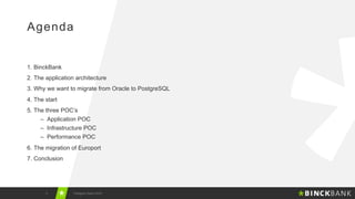1.  BinckBank
2.  The application architecture
3.  Why we want to migrate from Oracle to PostgreSQL
4.  The start
5.  The three POC’s
–  Application POC
–  Infrastructure POC
–  Performance POC
6.  The migration of Europort
7.  Conclusion
2 Postgres Vision 2018
Agenda
 