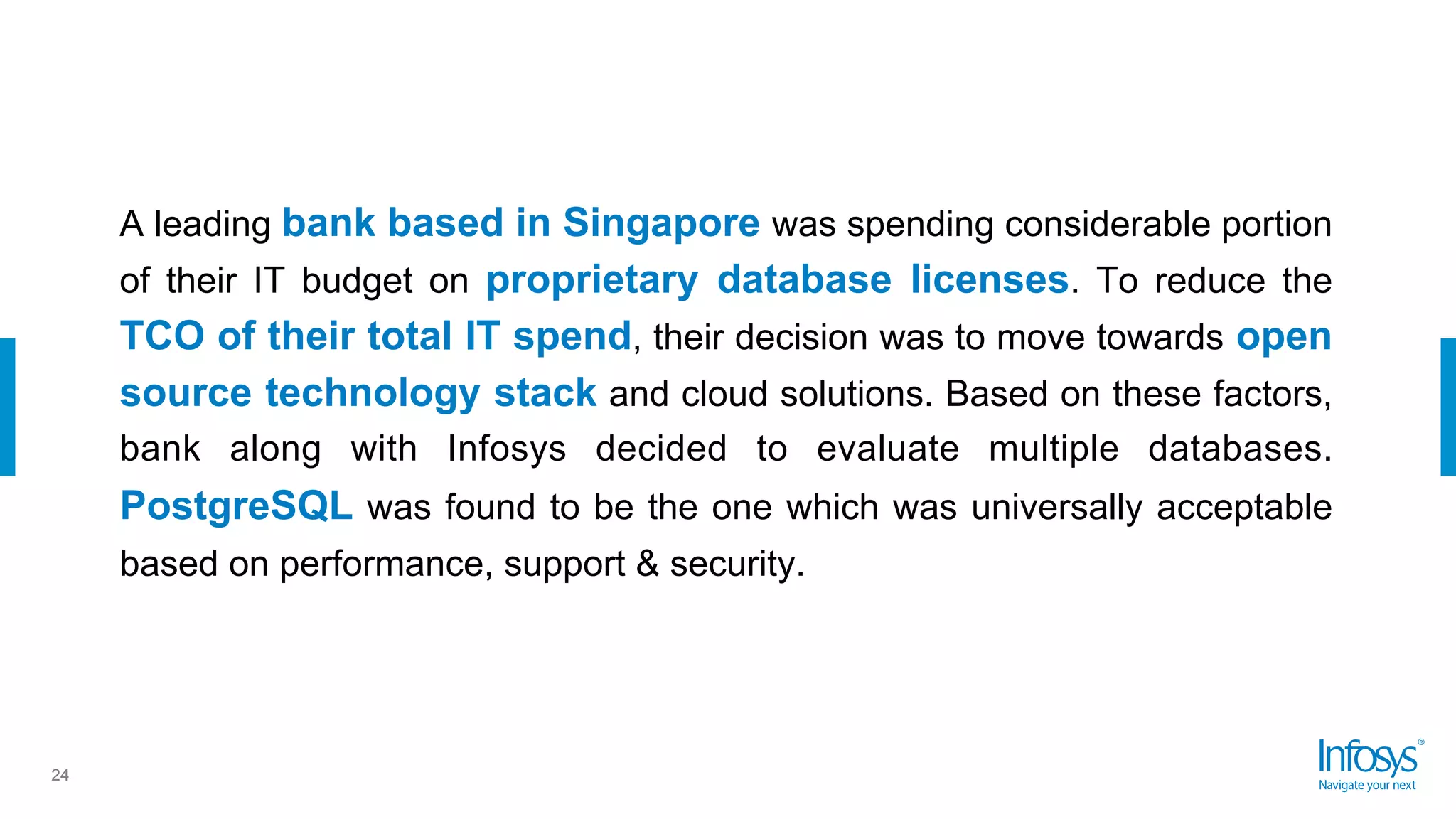 24
A leading bank based in Singapore was spending considerable portion
of their IT budget on proprietary database licenses. To reduce the
TCO of their total IT spend, their decision was to move towards open
source technology stack and cloud solutions. Based on these factors,
bank along with Infosys decided to evaluate multiple databases.
PostgreSQL was found to be the one which was universally acceptable
based on performance, support & security.
 