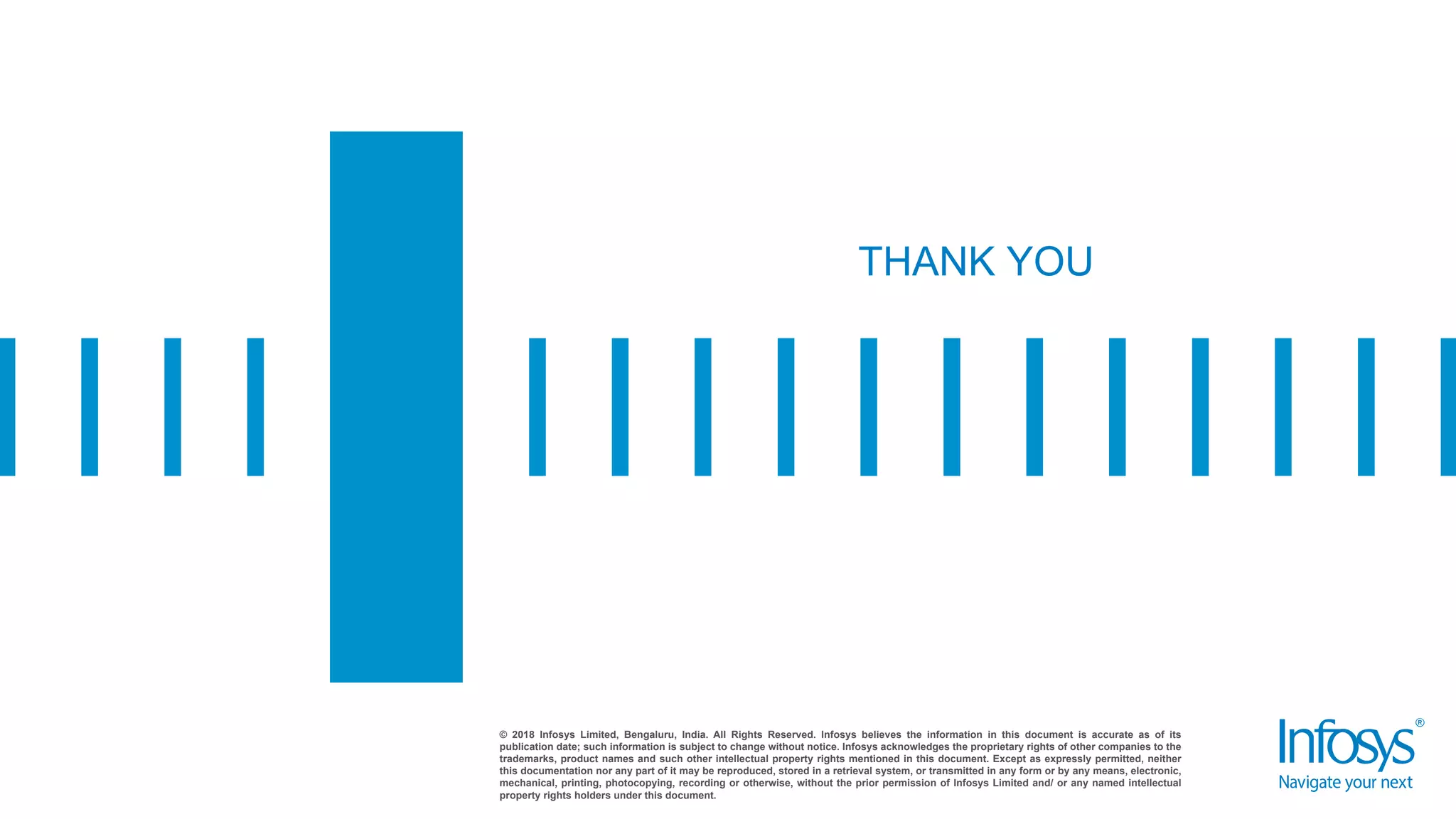 © 2018 Infosys Limited, Bengaluru, India. All Rights Reserved. Infosys believes the information in this document is accurate as of its
publication date; such information is subject to change without notice. Infosys acknowledges the proprietary rights of other companies to the
trademarks, product names and such other intellectual property rights mentioned in this document. Except as expressly permitted, neither
this documentation nor any part of it may be reproduced, stored in a retrieval system, or transmitted in any form or by any means, electronic,
mechanical, printing, photocopying, recording or otherwise, without the prior permission of Infosys Limited and/ or any named intellectual
property rights holders under this document.
THANK YOU
 