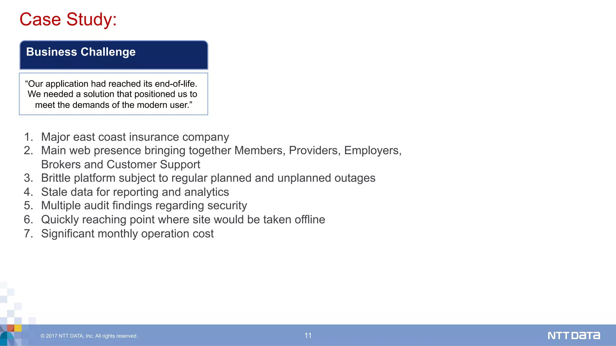 © 2017 NTT DATA, Inc. All rights reserved. 11
Case Study:	
Business Challenge
“Our application had reached its end-of-life.
We needed a solution that positioned us to
meet the demands of the modern user.”
1.  Major east coast insurance company
2.  Main web presence bringing together Members, Providers, Employers,
Brokers and Customer Support
3.  Brittle platform subject to regular planned and unplanned outages
4.  Stale data for reporting and analytics
5.  Multiple audit findings regarding security
6.  Quickly reaching point where site would be taken offline
7.  Significant monthly operation cost
 