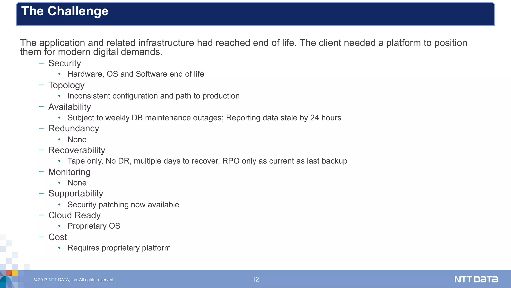 © 2017 NTT DATA, Inc. All rights reserved. 12
The application and related infrastructure had reached end of life. The client needed a platform to position
them for modern digital demands.
−  Security
•  Hardware, OS and Software end of life
−  Topology
•  Inconsistent configuration and path to production
−  Availability
•  Subject to weekly DB maintenance outages; Reporting data stale by 24 hours
−  Redundancy
•  None
−  Recoverability
•  Tape only, No DR, multiple days to recover, RPO only as current as last backup
−  Monitoring
•  None
−  Supportability
•  Security patching now available
−  Cloud Ready
•  Proprietary OS
−  Cost
•  Requires proprietary platform
The Challenge
 