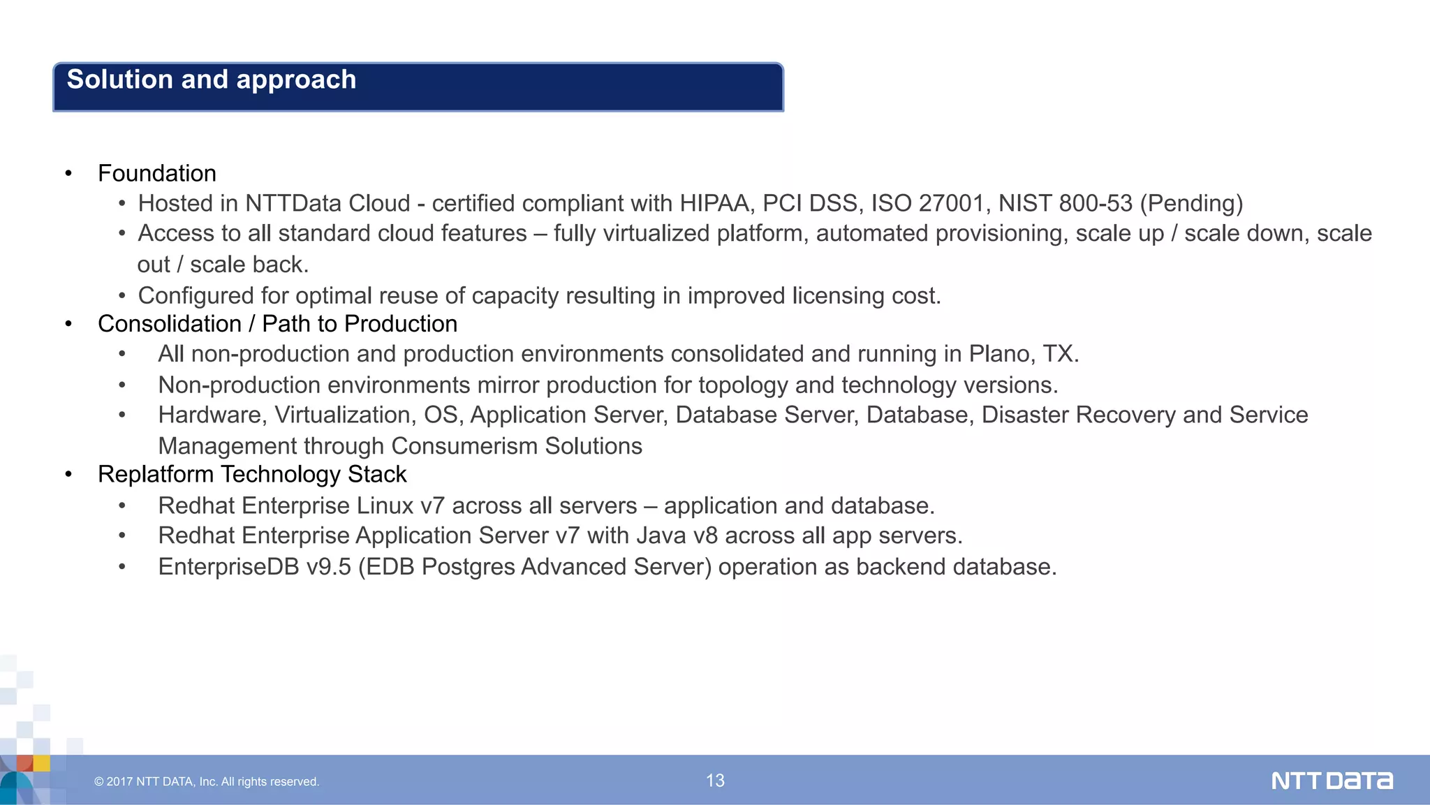 © 2017 NTT DATA, Inc. All rights reserved. 13
Solution and approach
•  Foundation
•  Hosted in NTTData Cloud - certified compliant with HIPAA, PCI DSS, ISO 27001, NIST 800-53 (Pending)
•  Access to all standard cloud features – fully virtualized platform, automated provisioning, scale up / scale down, scale
out / scale back.
•  Configured for optimal reuse of capacity resulting in improved licensing cost.
•  Consolidation / Path to Production
•  All non-production and production environments consolidated and running in Plano, TX.
•  Non-production environments mirror production for topology and technology versions.
•  Hardware, Virtualization, OS, Application Server, Database Server, Database, Disaster Recovery and Service
Management through Consumerism Solutions
•  Replatform Technology Stack
•  Redhat Enterprise Linux v7 across all servers – application and database.
•  Redhat Enterprise Application Server v7 with Java v8 across all app servers.
•  EnterpriseDB v9.5 (EDB Postgres Advanced Server) operation as backend database.
 