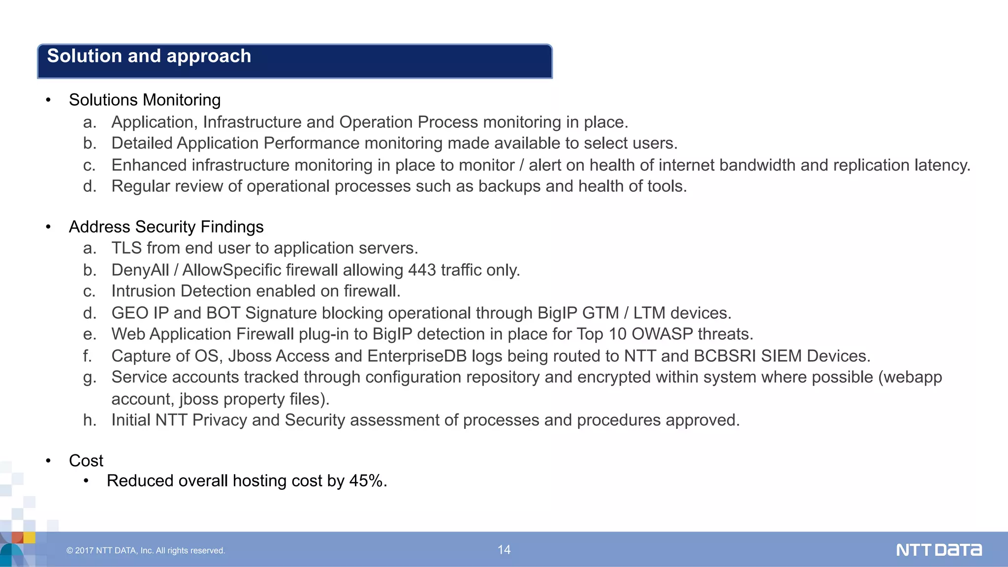© 2017 NTT DATA, Inc. All rights reserved. 14
Solution and approach
•  Solutions Monitoring
a.  Application, Infrastructure and Operation Process monitoring in place.
b.  Detailed Application Performance monitoring made available to select users.
c.  Enhanced infrastructure monitoring in place to monitor / alert on health of internet bandwidth and replication latency.
d.  Regular review of operational processes such as backups and health of tools.
•  Address Security Findings
a.  TLS from end user to application servers.
b.  DenyAll / AllowSpecific firewall allowing 443 traffic only.
c.  Intrusion Detection enabled on firewall.
d.  GEO IP and BOT Signature blocking operational through BigIP GTM / LTM devices.
e.  Web Application Firewall plug-in to BigIP detection in place for Top 10 OWASP threats.
f.  Capture of OS, Jboss Access and EnterpriseDB logs being routed to NTT and BCBSRI SIEM Devices.
g.  Service accounts tracked through configuration repository and encrypted within system where possible (webapp
account, jboss property files).
h.  Initial NTT Privacy and Security assessment of processes and procedures approved.
•  Cost
•  Reduced overall hosting cost by 45%.
 