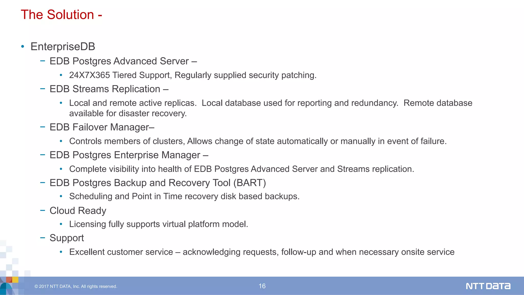 © 2017 NTT DATA, Inc. All rights reserved. 16
The Solution -
•  EnterpriseDB
−  EDB Postgres Advanced Server –
•  24X7X365 Tiered Support, Regularly supplied security patching.
−  EDB Streams Replication –
•  Local and remote active replicas. Local database used for reporting and redundancy. Remote database
available for disaster recovery.
−  EDB Failover Manager–
•  Controls members of clusters, Allows change of state automatically or manually in event of failure.
−  EDB Postgres Enterprise Manager –
•  Complete visibility into health of EDB Postgres Advanced Server and Streams replication.
−  EDB Postgres Backup and Recovery Tool (BART)
•  Scheduling and Point in Time recovery disk based backups.
−  Cloud Ready
•  Licensing fully supports virtual platform model.
−  Support
•  Excellent customer service – acknowledging requests, follow-up and when necessary onsite service
 