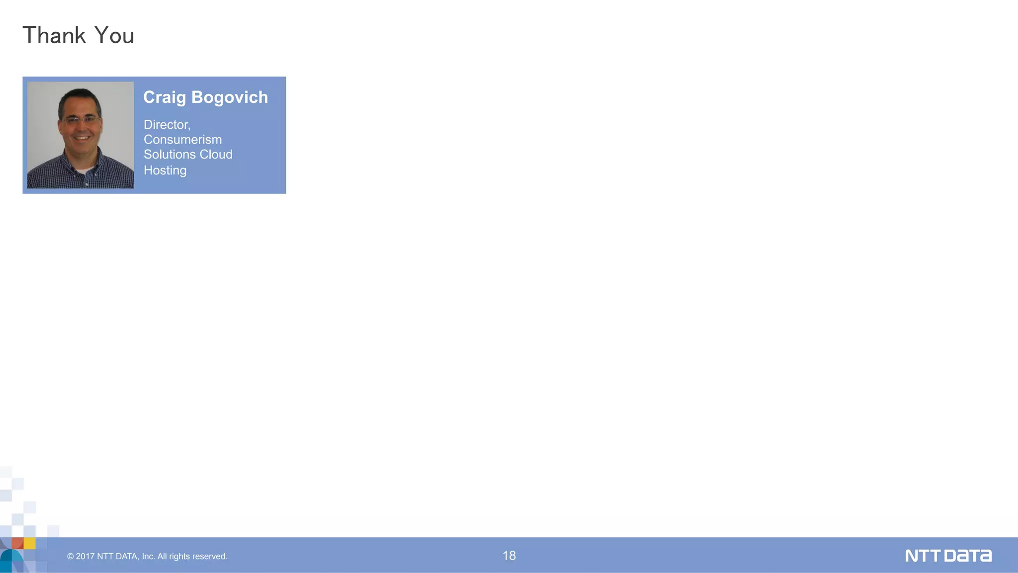 © 2017 NTT DATA, Inc. All rights reserved. 18
Thank You	
Craig Bogovich
Director,
Consumerism
Solutions Cloud
Hosting
 