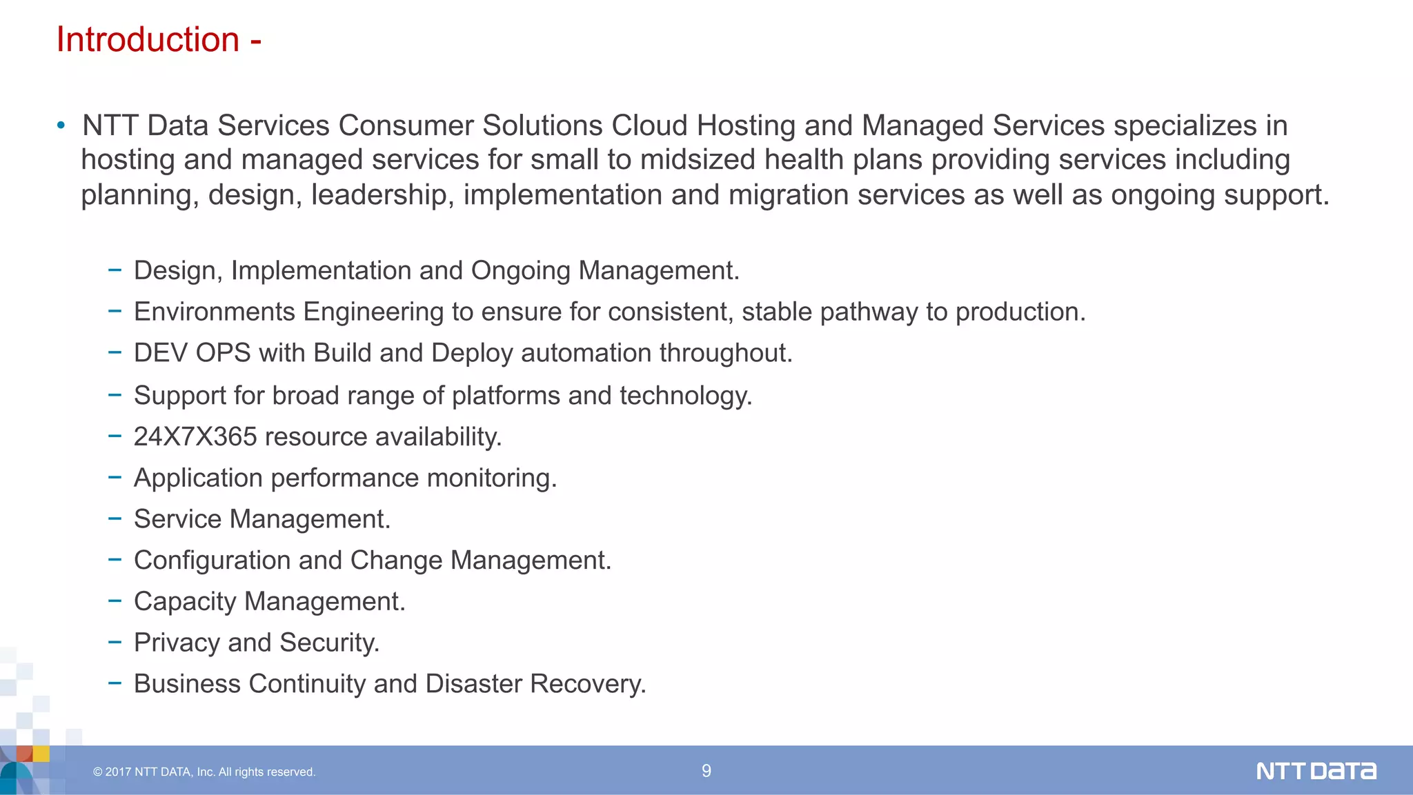 © 2017 NTT DATA, Inc. All rights reserved. 9
Introduction -
•  NTT Data Services Consumer Solutions Cloud Hosting and Managed Services specializes in
hosting and managed services for small to midsized health plans providing services including
planning, design, leadership, implementation and migration services as well as ongoing support.
−  Design, Implementation and Ongoing Management.
−  Environments Engineering to ensure for consistent, stable pathway to production.
−  DEV OPS with Build and Deploy automation throughout.
−  Support for broad range of platforms and technology.
−  24X7X365 resource availability.
−  Application performance monitoring.
−  Service Management.
−  Configuration and Change Management.
−  Capacity Management.
−  Privacy and Security.
−  Business Continuity and Disaster Recovery.
 