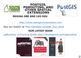 1
POSTGIS,POSTGIS,
PGROUTING, ANDPGROUTING, AND
OTHER SPATIALOTHER SPATIAL
EXTENSIONSEXTENSIONS
REGINA OBE AND LEO HSUREGINA OBE AND LEO HSU
http://www.paragoncorporation.com
Buy our books! at http://postgis.us/page_buy_book
OUR LATEST BOOKOUR LATEST BOOK
pgRouting: A Practical Guide http://locatepress.com/pgrouting
 