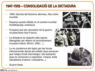 1947-1959 – CONSOLIDACIÓ DE LA DICTADURA 1945: Derrota del feixisme alemany. Nou ordre mundial  Espanya queda aïllada en el context mundial. Autobloqueig i autarquia. S’espera que els vencedors de la guerra mundial faran fora Franco. La dictadura es desprèn dels signes falangistes per obtenir el reconeixement mundial (Vaticà, EEUU, ONU…) La no condemna del règim per les forces internacionals decep els exiliats (que preveuen que l’etapa d’exili serà llarga) i els resistents (que es comencen a organitzar: maquis, lluita clandestina d’obrers i estudiants...) Guerra freda www.lluisrius.cat 