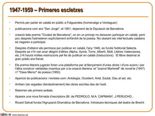 1947-1959 – Primeres escletxes Permís per parlar en català en públic a Folgueroles (homenatge a Verdaguer) publicacions com ara "San Jorge", el 1951, depenent de la Diputació de Barcelona creació dels premis "Ciudad de Barcelona", on en un principi no deixaven participar en català, però poc després l'admeteren explícitament enl'àmbit de la poesia. No obstant els intel·lectuals catalans es negaren a participar. Després d'obtenir els permisos per publicar en català, l'any 1946, es fundà l'editorial Selecta. Després se n’hi van anar afegint d'altres (Alpha, Aymà, Torre, Albertí, Moll, Lletres Valencianes, etc.) Hi haurà moltes restriccions pel fet de publicar en català (traduccions).  El llibre destinat al gran públic era frenat.  Els premis literaris jugaren foren una plataforma per al llançament d'unes obres i d'uns autors i per l'altra construir veritables incentius per a la creació literària :el "Joanot Martorell" de novel·la (1947) i l' "Ossa Menor" de poesia (1950).  Aparició de publicacions i revistes com: Antologia, Occident, Ariel, Esclat, Dau al set, etc. Arriben (de vegades clandestinament) les obres escrites des de l’exili. Retornen els primers exiliats. Apareix una nova fornada d’escriptors (M. de PEDROLO, M.A. CAPMANY, J.PERUCHO... Ricard Salvat funda l’Agrupació Dramàtica de Barcelona. Introdueix tècniques del teatre de Brecht. www.lluisrius.cat 