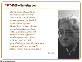 1947-1959 – Salvatge cor Llarga, com s'allarga la nit de l'exiliat, quan el plora, seu i estrany a la fosca vora, un temps passat que fou delit, ocupa el bosc esfereït, d'on la flor i l'animal són fora, una antiga crida sense hora; l'oblit té mans i rostres i crit. Reconec les salvatges festes a què les potències celestes inviten el míser i el foll: quan, doblant-se en el déu que evoca, es devora amb ell, a mi sadoll, afil del conjur, boca a boca. viuré.  Carles Riba www.lluisrius.cat 