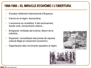 1960-1968 – EL MIRACLE ECONÒMIC I L’OBERTURA S’acaba l’aïllament internacional d’Espanya. Canvis en el règim: tecnocràcia. L’economia es revitalitza: fi del racionament, èxode rural, concentració urbana... Emigració. Arribada del turisme. Boom de la indústria Expansió i consolidació del procés de represa cultural (lligat al creixement econòmic) Organització dels moviments opositors al règim. www.lluisrius.cat 