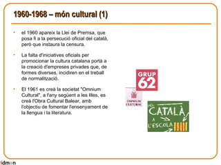1960-1968 – món cultural (1) el 1960 apareix la Llei de Premsa, que posa fi a la persecució oficial del català, però que instaura la censura. La falta d'iniciatives oficials per promocionar la cultura catalana portà a la creació d'empreses privades que, de formes diverses, incidiren en el treball de normalització.  El 1961 es creà la societat "Omnium Cultural", a l'any següent a les Illes, es creà l'Obra Cultural Balear, amb l'objectiu de fomentar l'ensenyament de la llengua i la literatura.  