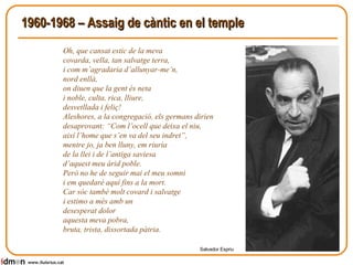 1960-1968 – Assaig de càntic en el temple Oh, que cansat estic de la meva  covarda, vella, tan salvatge terra,  i com m’agradaria d’allunyar-me’n,  nord enllà,  on diuen que la gent és neta  i noble, culta, rica, lliure,  desvetllada i feliç!  Aleshores, a la congregació, els germans dirien  desaprovant: “Com l’ocell que deixa el niu,  així l’home que s’en va del seu indret”,  mentre jo, ja ben lluny, em riuria  de la llei i de l’antiga saviesa  d’aquest meu àrid poble.  Però no he de seguir mai el meu somni  i em quedaré aquí fins a la mort.  Car sóc també molt covard i salvatge  i estimo a més amb un  desesperat dolor  aquesta meva pobra,  bruta, trista, dissortada pàtria.  Salvador Espriu www.lluisrius.cat 