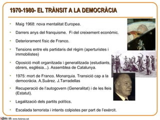 1970-1980- EL TRÀNSIT A LA DEMOCRÀCIA Maig 1968: nova mentalitat Europea. Darrers anys del franquisme.  Fi del creixement econòmic. Deteriorament físic de Franco. Tensions entre els partidaris del règim (aperturistes i immobilistes) Oposició molt organitzada i generalitzada (estudiants, obrers, església...). Assemblea de Catalunya. 1975: mort de Franco. Monarquia. Transició cap a la democràcia. A.Suárez. J.Tarradellas Recuperació de l’autogovern (Generalitat) i de les lleis (Estatut). Legalització dels partits polítics.  Escalada terrorista i intents colpistes per part de l’exèrcit. www.lluisrius.cat 