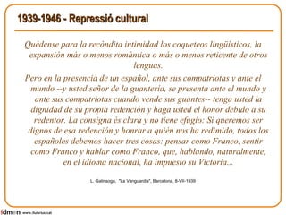 1939-1946 - Repressió cultural Quédense para la recòndita intimidad los coqueteos lingüísticos, la expansión más o menos romàntica o más o menos reticente de otros lenguas. Pero en la presencia de un español, ante sus compatriotas y ante el mundo --y usted señor de la guantería, se presenta ante el mundo y ante sus compatriotas cuando vende sus guantes-- tenga usted la dignidad de su propia redención y haga usted el honor debido a su redentor. La consigna és clara y no tiene efugio: Si queremos ser dignos de esa redención y honrar a quién nos ha redimido, todos los españoles debemos hacer tres cosas: pensar como Franco, sentir como Franco y hablar como Franco, que, hablando, naturalmente, en el idioma nacional, ha impuesto su Victoria... L. Galinsoga,  "La Vanguardia", Barcelona, 8-VII-1939 www.lluisrius.cat 