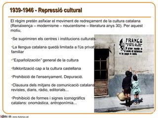 1939-1946 - Repressió cultural   Se suprimiren els centres i institucions culturals.  La llengua catalana quedà limitada a l'ús privat i familiar “ E spañolización”  general de la cultura folklorització cap a la cultura castellana Prohibició de l'ensenyament. Depuració. Clausura dels mitjans de comunicació catalans: revistes, diaris, ràdio, editorials...  Prohibició de formes i signes iconogràfics catalans: onomàstica, antroponímia... www.lluisrius.cat El règim pretén asfixiar el moviment de redreçament de la cultura catalana (Renaixença – modernisme – noucentisme – literatura anys 30). Per aquest motiu, 