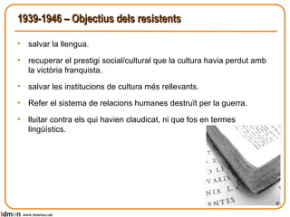 1939-1946 – Objectius dels resistents salvar la llengua. recuperar el prestigi social/cultural que la cultura havia perdut amb la victòria franquista. salvar les institucions de cultura més rellevants.  Refer el sistema de relacions humanes destruït per la guerra. lluitar contra els qui havien claudicat, ni que fos en termes lingüístics. www.lluisrius.cat 